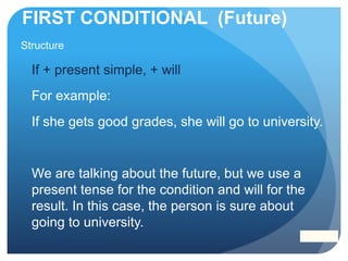 FIRST CONDITIONAL (Future)
Structure
If + present simple, + will
For example:
If she gets good grades, she will go to university.
We are talking about the future, but we use a
present tense for the condition and will for the
result. In this case, the person is sure about
going to university.
 