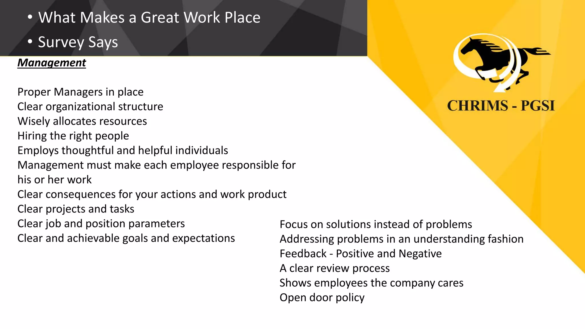 • What Makes a Great Work Place
• Survey Says
Management
Proper Managers in place
Clear organizational structure
Wisely allocates resources
Hiring the right people
Employs thoughtful and helpful individuals
Management must make each employee responsible for
his or her work
Clear consequences for your actions and work product
Clear projects and tasks
Clear job and position parameters
Clear and achievable goals and expectations
Focus on solutions instead of problems
Addressing problems in an understanding fashion
Feedback - Positive and Negative
A clear review process
Shows employees the company cares
Open door policy
 