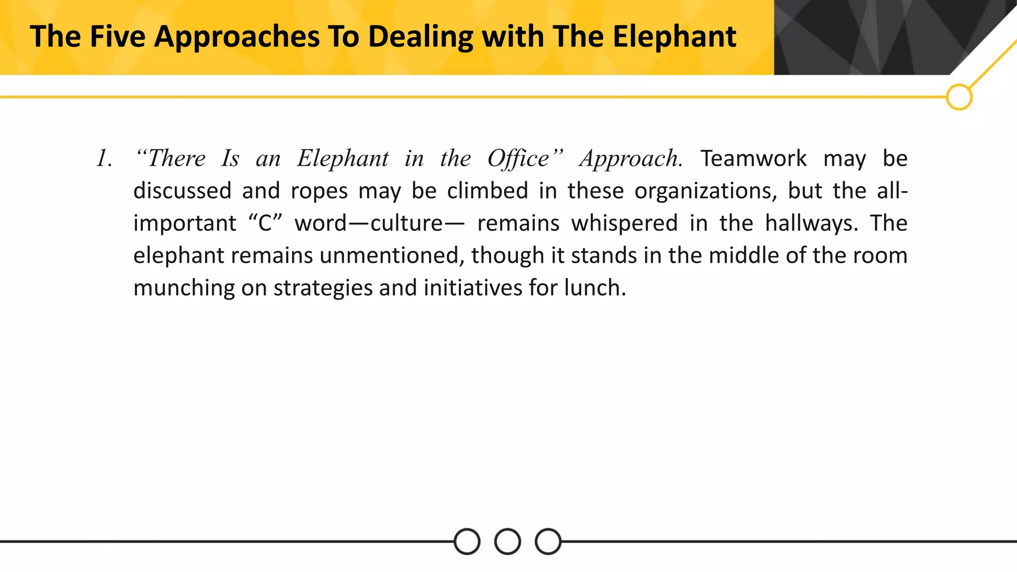 2The Five Approaches To Dealing with The Elephant
1. “There Is an Elephant in the Office” Approach. Teamwork may be
discussed and ropes may be climbed in these organizations, but the all-
important “C” word—culture— remains whispered in the hallways. The
elephant remains unmentioned, though it stands in the middle of the room
munching on strategies and initiatives for lunch.
 