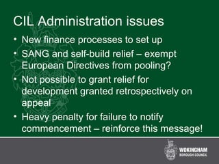 CIL Administration issues
• New finance processes to set up
• SANG and self-build relief – exempt
European Directives from pooling?
• Not possible to grant relief for
development granted retrospectively on
appeal
• Heavy penalty for failure to notify
commencement – reinforce this message!
 