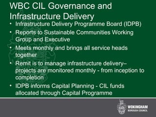 WBC CIL Governance and
Infrastructure Delivery
• Infrastructure Delivery Programme Board (IDPB)
• Reports to Sustainable Communities Working
Group and Executive
• Meets monthly and brings all service heads
together
• Remit is to manage infrastructure delivery–
projects are monitored monthly - from inception to
completion
• IDPB informs Capital Planning - CIL funds
allocated through Capital Programme
 