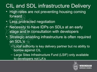 CIL and SDL infrastructure Delivery
• High rates are not preventing housing coming
forward
• Less protracted negotiation
• Necessity to have IDPs on SDLs at an early
stage and in consultation with developers
• Strategic enabling infrastructure is often required
on SDL’s
– Local authority is key delivery partner but no ability to
borrow against CIL
– Large Sites Infrastructure Fund (LSIF) only available
to developers not LA’s
 