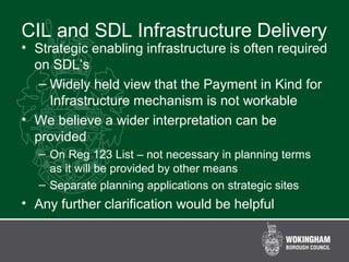 CIL and SDL Infrastructure Delivery
• Strategic enabling infrastructure is often required
on SDL’s
– Widely held view that the Payment in Kind for
Infrastructure mechanism is not workable
• We believe a wider interpretation can be
provided
– On Reg 123 List – not necessary in planning terms
as it will be provided by other means
– Separate planning applications on strategic sites
• Any further clarification would be helpful
 