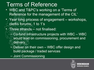 Terms of Reference
• WBC and T&PC’s working on a ‘Terms of
Reference for the management of the CIL’
• Year long process of engagement – workshops,
clerks forums, 1 to 1’s
• Three strands – not finalised:
– Co-fund infrastructure projects with WBC – WBC
would lead on commissioning, procurement and
delivery
– Deliver on their own – WBC offer design and
build package / traded services
– Joint Commissioning
 