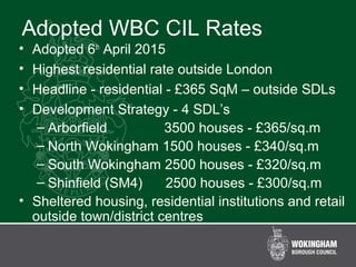 Adopted WBC CIL Rates
• Adopted 6th
April 2015
• Highest residential rate outside London
• Headline - residential - £365 SqM – outside SDLs
• Development Strategy - 4 SDL’s
– Arborfield 3500 houses - £365/sq.m
– North Wokingham 1500 houses - £340/sq.m
– South Wokingham 2500 houses - £320/sq.m
– Shinfield (SM4) 2500 houses - £300/sq.m
• Sheltered housing, residential institutions and retail
outside town/district centres
 