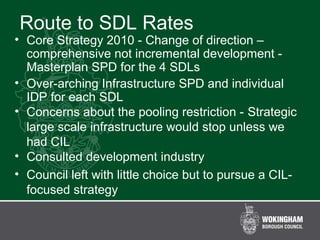 Route to SDL Rates
• Core Strategy 2010 - Change of direction –
comprehensive not incremental development -
Masterplan SPD for the 4 SDLs
• Over-arching Infrastructure SPD and individual
IDP for each SDL
• Concerns about the pooling restriction - Strategic
large scale infrastructure would stop unless we
had CIL
• Consulted development industry
• Council left with little choice but to pursue a CIL-
focused strategy
 