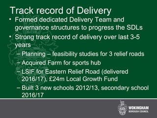Track record of Delivery
• Formed dedicated Delivery Team and
governance structures to progress the SDLs
• Strong track record of delivery over last 3-5
years
– Planning – feasibility studies for 3 relief roads
– Acquired Farm for sports hub
– LSIF for Eastern Relief Road (delivered
2016/17), £24m Local Growth Fund
– Built 3 new schools 2012/13, secondary school
2016/17
 