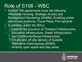 Role of S106 - WBC
• Section 106 agreements cover the following:
Affordable Housing; Strategic Access and
Management Monitoring (SAMM); Enabling works;
site access junctions; Travel Plans; Fire hydrants
• In addition, within the SDLs:
- Land for the provision of Transport Infrastructure,
Education Infrastructure, Green Infrastructure,
and Community/Social Infrastructure
- On-site and off-site delivery of Suitable
Alternative Greenspaces (SANG)
- Amenity open space and play areas
 