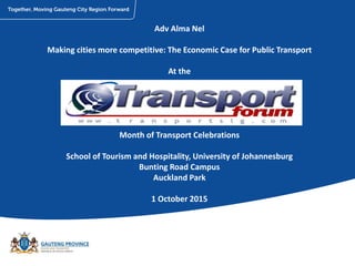 Adv Alma Nel
Making cities more competitive: The Economic Case for Public Transport
At the
Month of Transport Celebrations
School of Tourism and Hospitality, University of Johannesburg
Bunting Road Campus
Auckland Park
1 October 2015
 