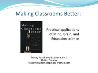 Making Classrooms Better:
Practical applications
of Mind, Brain, and
Education science
Tracey Tokuhama-Espinosa, Ph.D.
Quito, Ecuador
traceytokuhamaespinosa@gmail.com
 