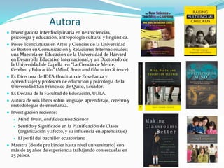 Autora
● Investigadora interdisciplinaria en neurociencias,
psicología y educación, antropología cultural y lingüística.
● Posee licenciaturas en Artes y Ciencias de la Universidad
de Boston en Comunicación y Relaciones Internacionales;
una Maestría en Educación de la Universidad de Harvard
en Desarrollo Educativo Internacional; y un Doctorado de
la Universidad de Capella en “La Ciencia de Mente,
Cerebro y Educación” (Mind, Brain and Education Science).
● Ex Directora de IDEA (Instituto de Enseñanza y
Aprendizaje) y profesora de educación y psicología de la
Universidad San Francisco de Quito, Ecuador.
● Ex Decana de la Facultad de Educación, UDLA.
● Autora de seis libros sobre lenguaje, aprendizaje, cerebro y
metodologías de enseñanza.
● Investigación reciente:
● Mind, Brain, and Education Science
● Sentido y Significado en la Planificación de Clases
(organización y afecto, y su influencia en aprendizaje)
● El perfil del bachiller ecuatoriano
● Maestra (desde pre kinder hasta nivel universitario) con
más de 25 años de experiencia trabajando con escuelas en
25 países.
 