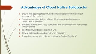 Advantages of Cloud Native Buildpacks
➔ Ensures that app meet security and compliance requirements without
developer intervention.
➔ Provide automated delivery of both OS-level and application-level
dependency upgrades.
➔ Efficiently handles day-2 app operations that are often difficult to manage
with Dockerfile
➔ Boost security and reduce risk from CVE
➔ Only re-builds and uploads layers when necessary.
➔ Supports cross-repository block mounting on Docker Registry v2
 
