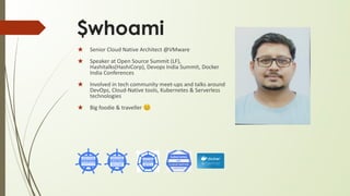$whoami
★ Senior Cloud Native Architect @VMware
★ Speaker at Open Source Summit (LF),
Hashitalks(HashiCorp), Devops India Summit, Docker
India Conferences
★ Involved in tech community meet-ups and talks around
DevOps, Cloud-Native tools, Kubernetes & Serverless
technologies
★ Big foodie & traveller 😊
 