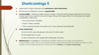 Shortcomings !!
❖ Application image is bloated with extraneous cache directories.
❖ Performance bottleneck comes in speed builds
❖ Composability – Building multiple docker images, where the binary/dependencies from primary
image need to be copied to second image. Using multi-stage builds, it is achievable, but again
susceptible to following :
> No environment variables.
> Doesn’t follow symlinks
> Only copying FS layers manually (can’t copy arbitrary layers/files/dir)
❖ Leaky Abstraction -
a) Poor tool for app developers who want to write code
b) Not application aware
c) Mix of operation and application developer concerns
❖ Maintenance is a problem in managing multiple versions of an app as this leads to
copy-pasting code which can be error-prone and introduces the low-level concerns on the
quality of the image produced. Moreover this is tedious and time-consuming.
 