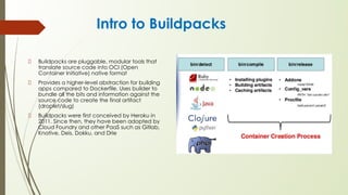 Intro to Buildpacks
Buildpacks are pluggable, modular tools that
translate source code into OCI (Open
Container Initiative) native format
Provides a higher-level abstraction for building
apps compared to Dockerfile. Uses builder to
bundle all the bits and information against the
source code to create the final artifact
(droplet/slug)
Buildpacks were first conceived by Heroku in
2011. Since then, they have been adopted by
Cloud Foundry and other PaaS such as Gitlab,
Knative, Deis, Dokku, and Drie
 