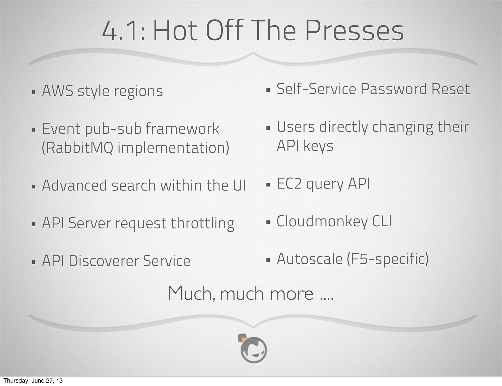 Deployment Architecture
• Hypervisor is the basic unit of scale.
• Cluster consists of one ore more hosts of
same hypervisor
• All hosts in cluster have access to shared
(primary) storage
• Pod is one or more clusters, usually with
L2 switches.
• Availability Zone has one or more pods,
has access to secondary storage.
• One or more zones represent a cloud
	
  	
  	
  	
  	
  	
  	
  	
  	
  	
  	
  	
  	
  	
  	
  	
  	
  	
  	
  	
  	
  	
  	
  	
  	
  	
  	
  	
  	
  	
  	
  	
  	
  	
  	
  	
  	
  	
  	
  	
  	
  	
  	
  	
  	
  	
  	
  	
  	
  	
  	
  	
  	
  
Pod	
  1
….
Cluster	
  N
L2
Host 2
Cluster	
  1
Host 1
Primary
Storage
Zone	
  1
….
L3
Secondary
Storage
Pod	
  N
Management
Server Farm
Internet
Thursday, June 27, 13
 