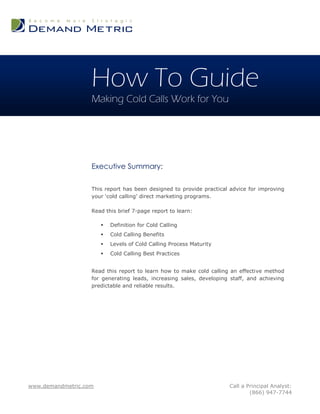 How To Guide
                   Making Cold Calls Work for You




                   Executive Summary:

                   This report has been designed to provide practical advice for improving
                   your „cold calling‟ direct marketing programs.

                   Read this brief 7-page report to learn:

                          Definition for Cold Calling
                          Cold Calling Benefits
                          Levels of Cold Calling Process Maturity
                          Cold Calling Best Practices


                   Read this report to learn how to make cold calling an effective method
                   for generating leads, increasing sales, developing staff, and achieving
                   predictable and reliable results.




www.demandmetric.com                                                 Call a Principal Analyst:
                                                                             (866) 947-7744
 