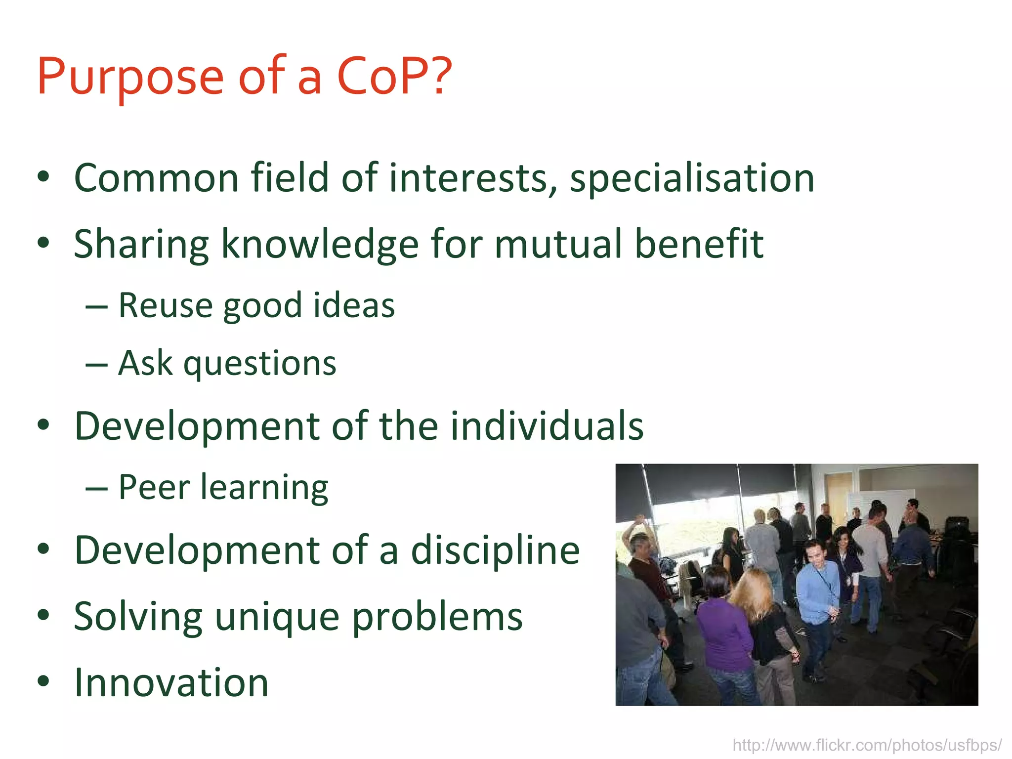 Purpose of a CoP? Common field of interests, specialisation Sharing knowledge for mutual benefit Reuse good ideas Ask questions Development of the individuals Peer learning Development of a discipline Solving unique problems Innovation http://www.flickr.com/photos/usfbps/ 