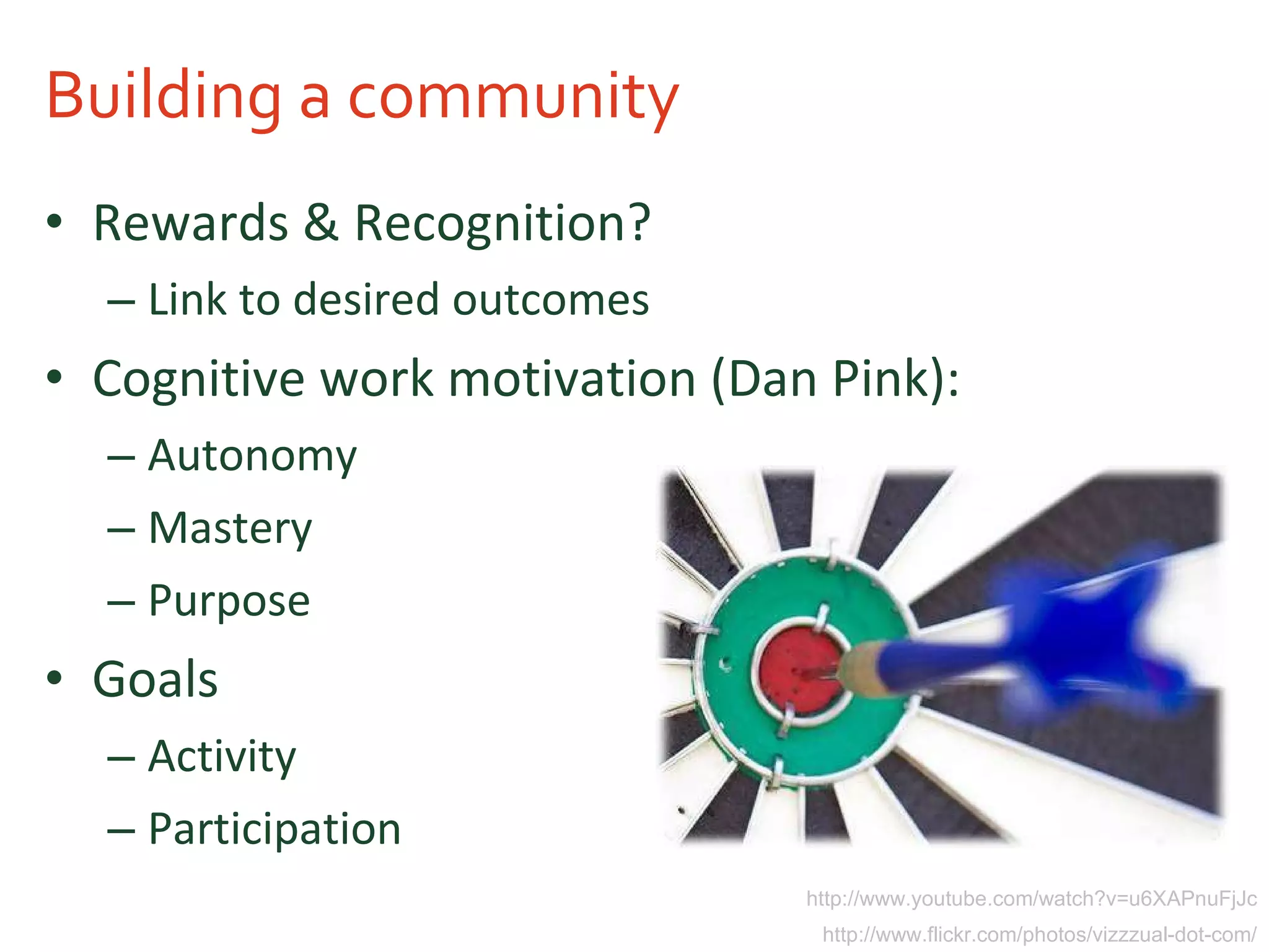 Building a community Rewards & Recognition? Link to desired outcomes Cognitive work motivation (Dan Pink): Autonomy Mastery Purpose Goals Activity Participation http://www.youtube.com/watch?v=u6XAPnuFjJc http://www.flickr.com/photos/vizzzual-dot-com/ 