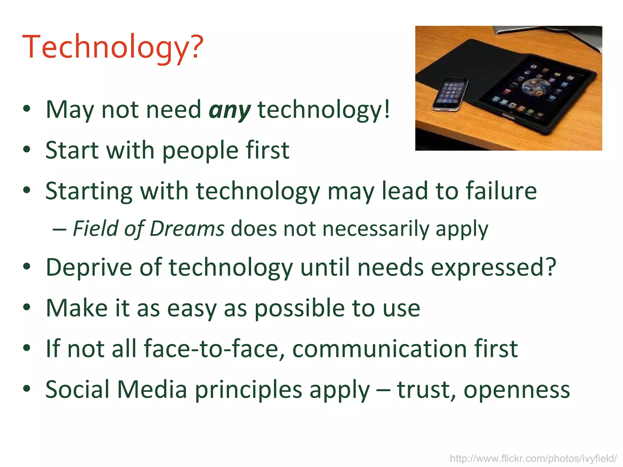 Technology? May not need  any  technology! Start with people first Starting with technology may lead to failure Field of Dreams  does not necessarily apply Deprive of technology until needs expressed? Make it as easy as possible to use If not all face-to-face, communication first Social Media principles apply – trust, openness http://www.flickr.com/photos/ivyfield/ 