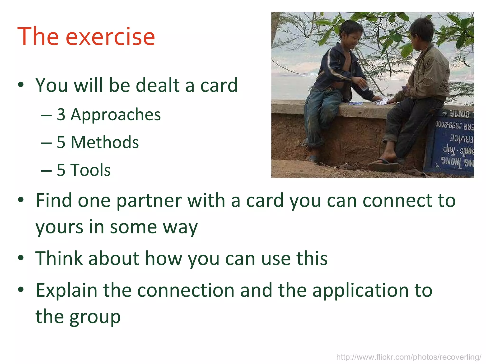 The exercise You will be dealt a card 3 Approaches 5 Methods 5 Tools Find one partner with a card you can connect to yours in some way Think about how you can use this Explain the connection and the application to the group http://www.flickr.com/photos/recoverling/ 