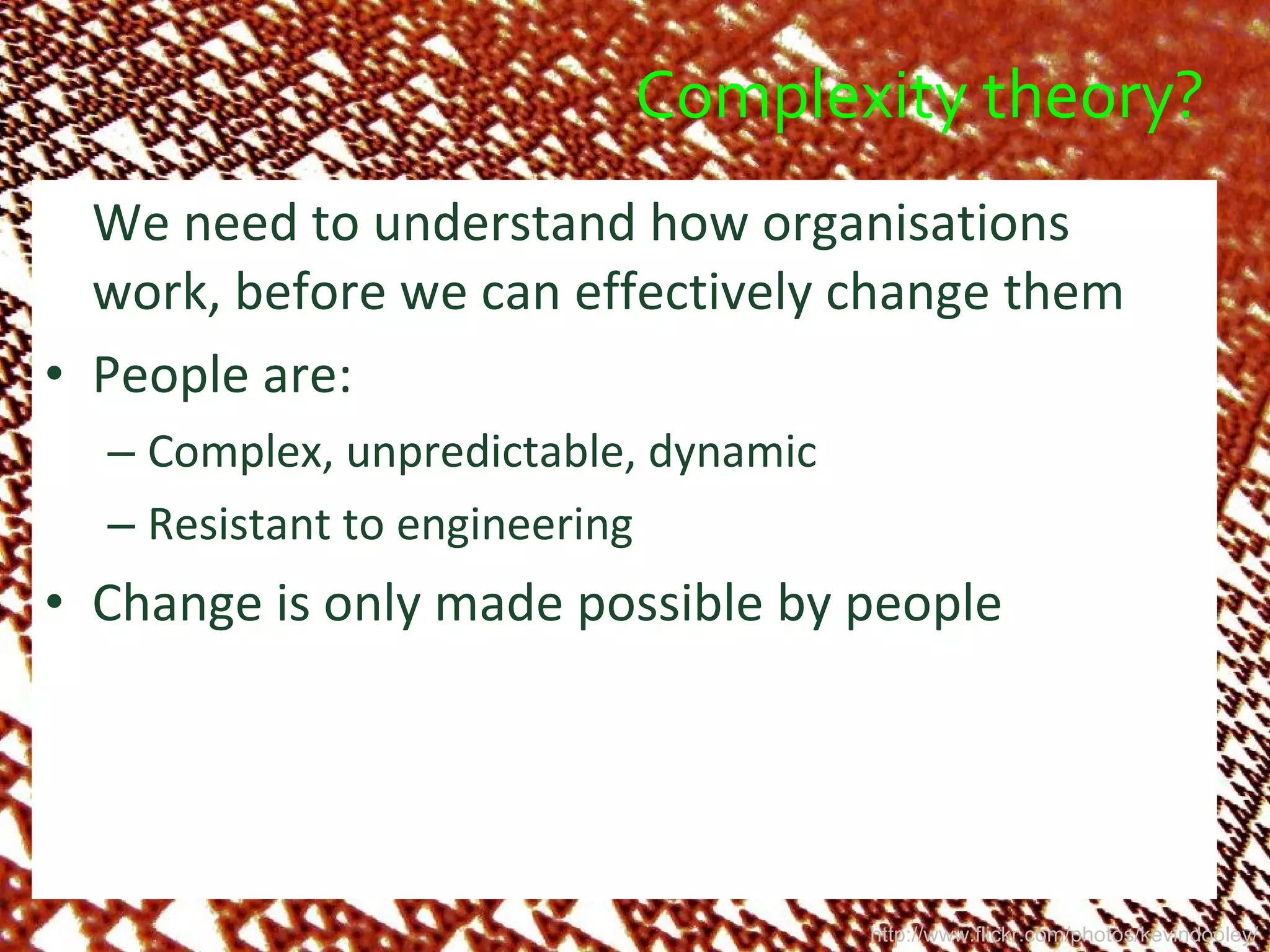 Complexity theory? We need to understand how organisations work, before we can effectively change them People are: Complex, unpredictable, dynamic Resistant to engineering Change is only made possible by people http://www.flickr.com/photos/kevindooley/ 