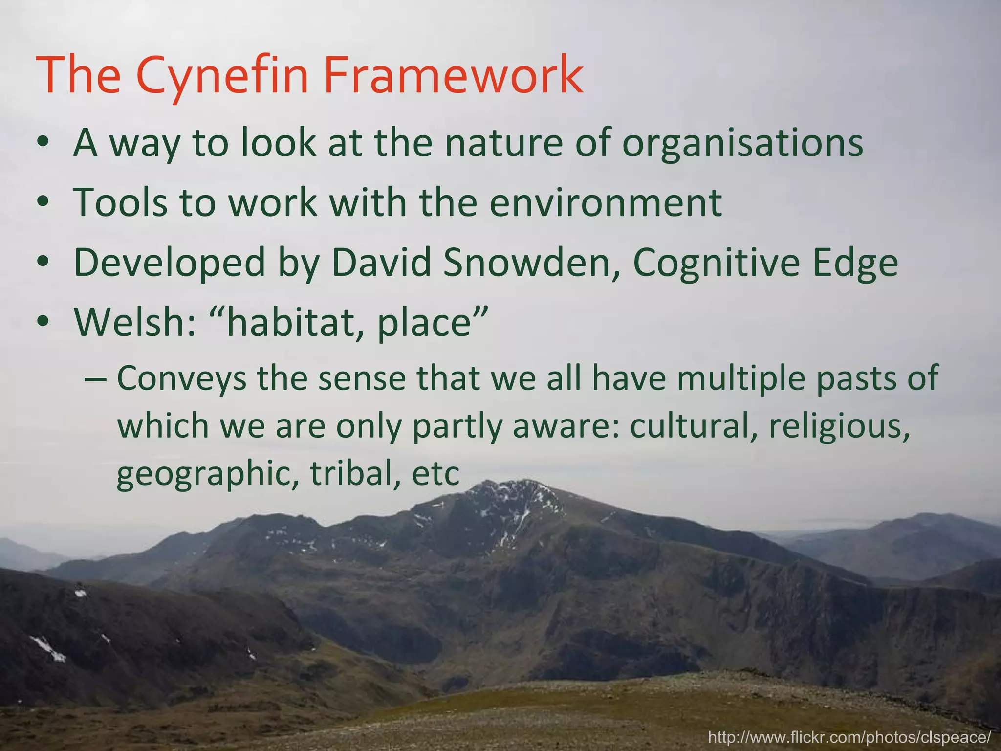 The Cynefin Framework A way to look at the nature of organisations Tools to work with the environment Developed by David Snowden, Cognitive Edge Welsh: “habitat, place” Conveys the sense that we all have multiple pasts of which we are only partly aware: cultural, religious, geographic, tribal, etc http://www.flickr.com/photos/clspeace/ 