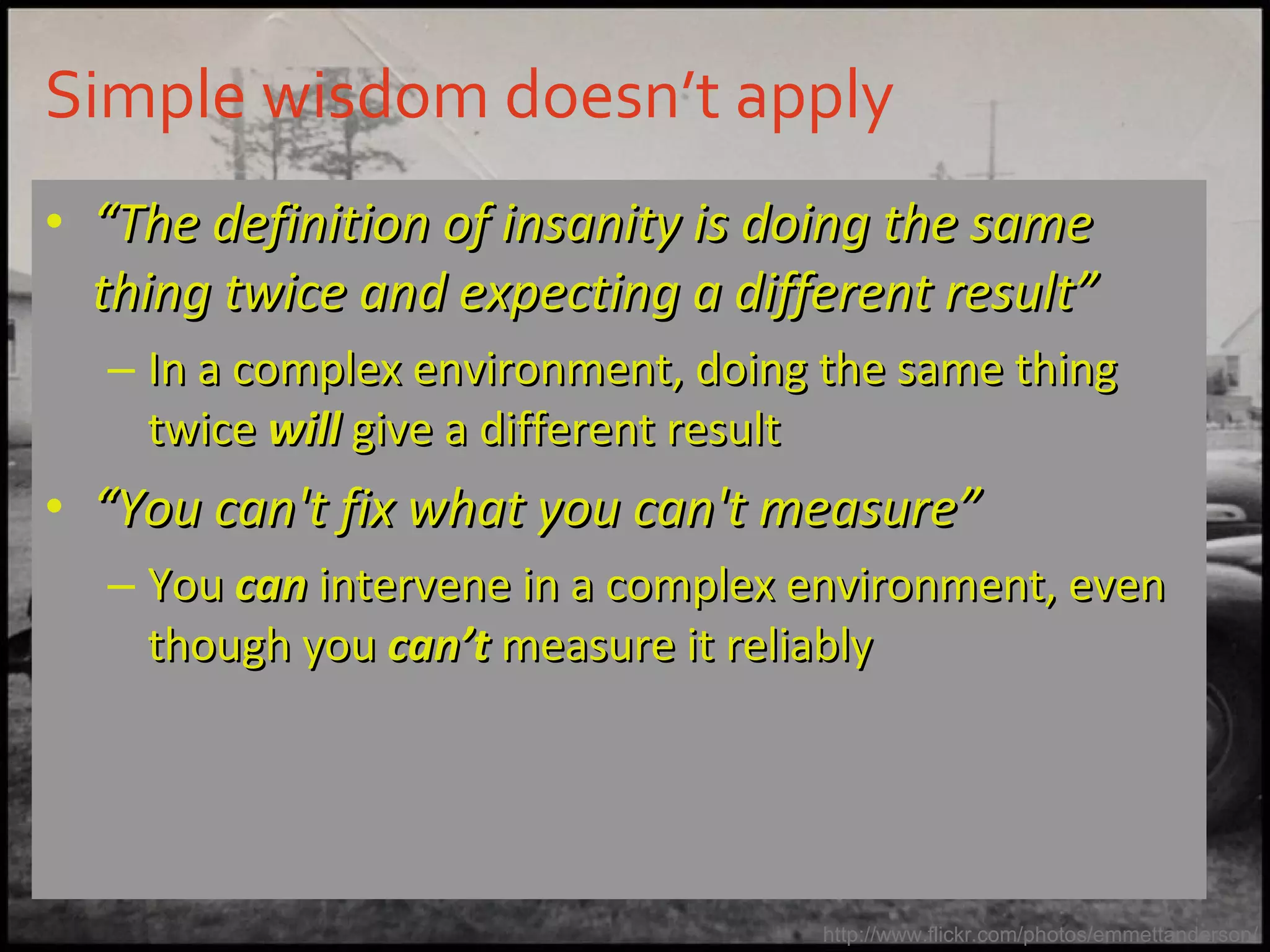 Simple wisdom doesn’t apply  “ The definition of insanity is doing the same thing twice and expecting a different result” In a complex environment, doing the same thing twice  will  give a different result “ You can't fix what you can't measure” You  can  intervene in a complex environment, even though you  can’t  measure it reliably http://www.flickr.com/photos/emmettanderson/ 