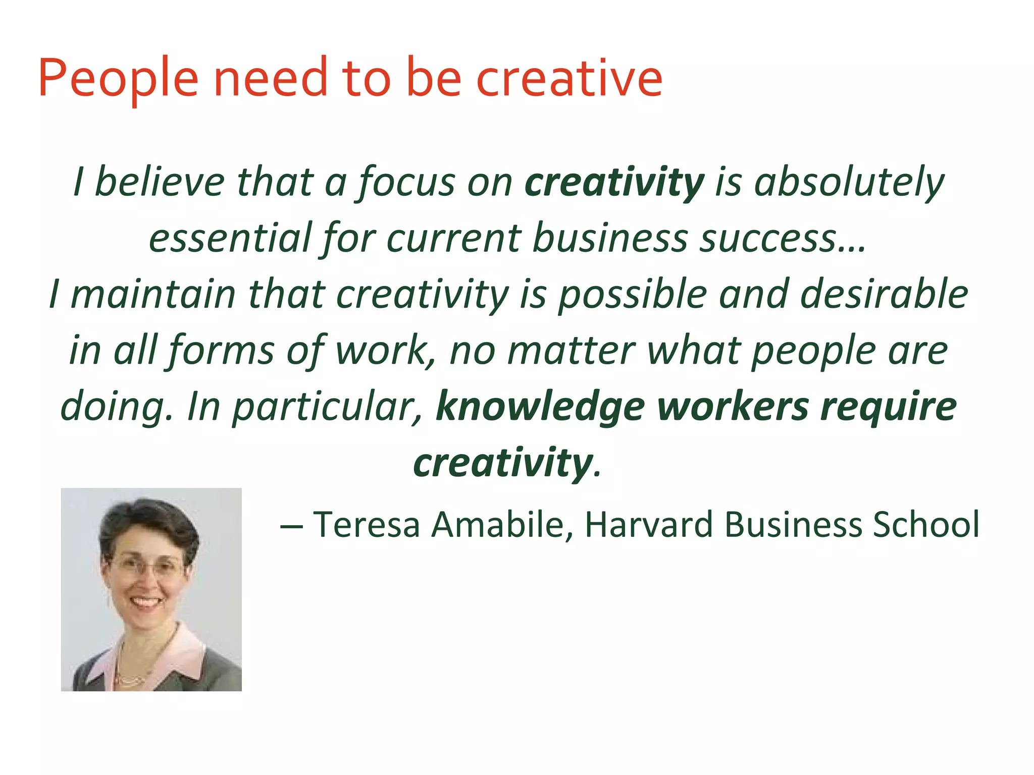 People need to be creative I believe that a focus on  creativity  is absolutely essential for current business success… I maintain that creativity is possible and desirable in all forms of work, no matter what people are doing. In particular,  knowledge workers require creativity . Teresa Amabile, Harvard Business School 