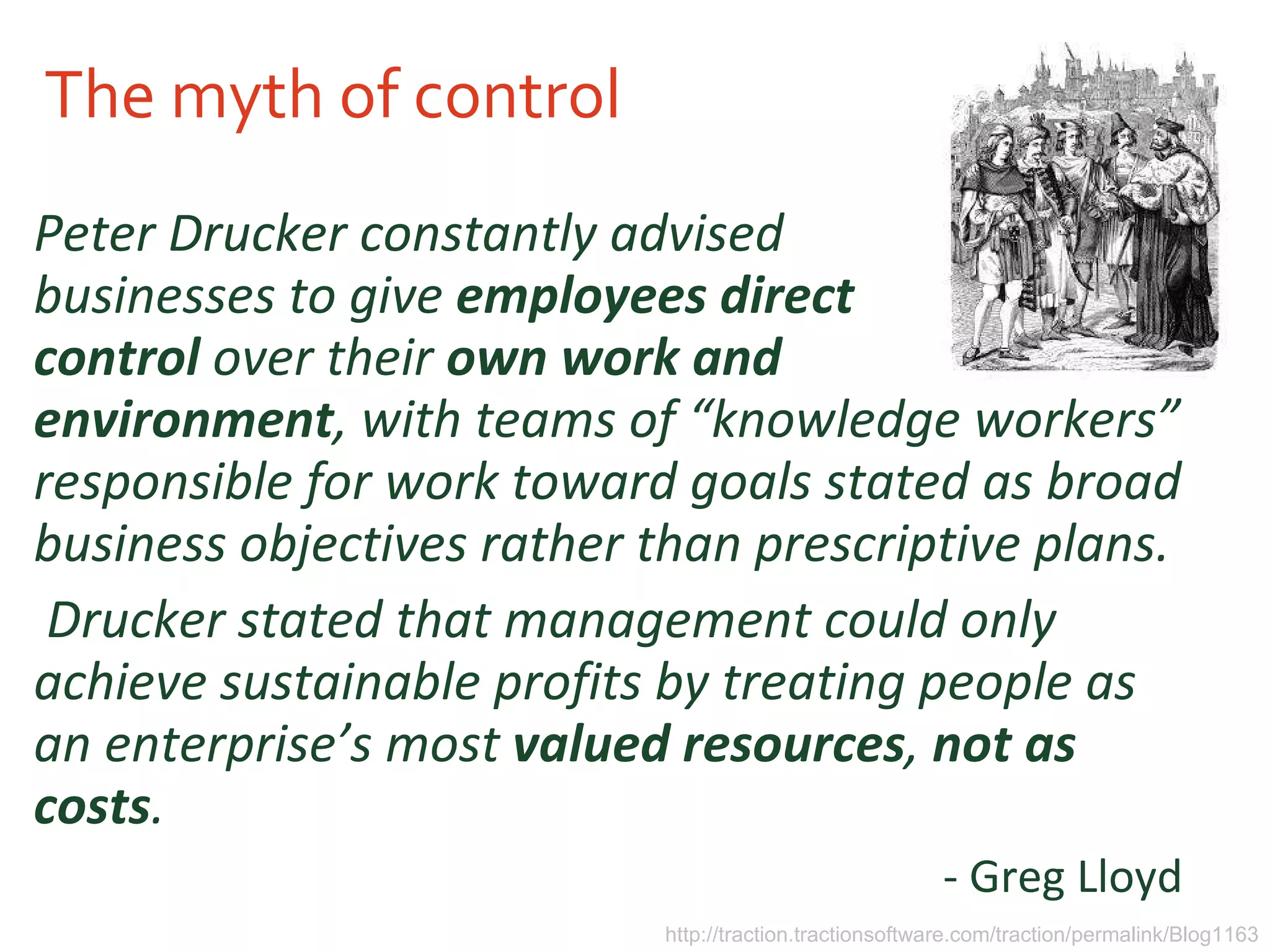 The myth of control Peter Drucker constantly advised businesses to give  employees   direct control   over their  own work and environment , with teams of “knowledge workers” responsible for work toward goals stated as broad business objectives rather than prescriptive plans. Drucker stated that management could only achieve sustainable profits by treating people as an enterprise’s most  valued resources ,  not as costs .   - Greg Lloyd  http://traction.tractionsoftware.com/traction/permalink/Blog1163 