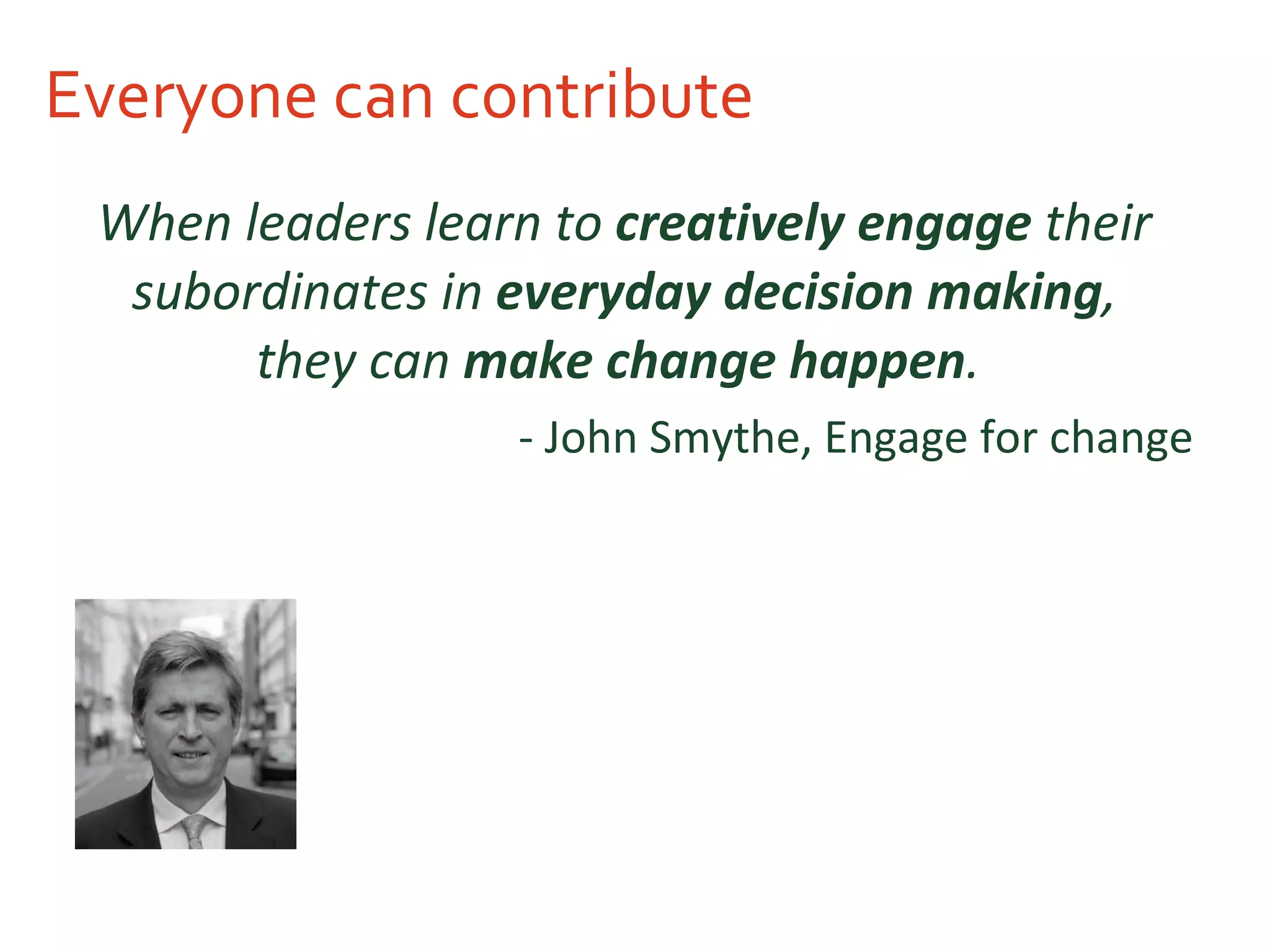 Everyone can contribute When leaders learn to  creatively engage  their subordinates in  everyday decision making , they can  make change happen .   - John Smythe, Engage for change  