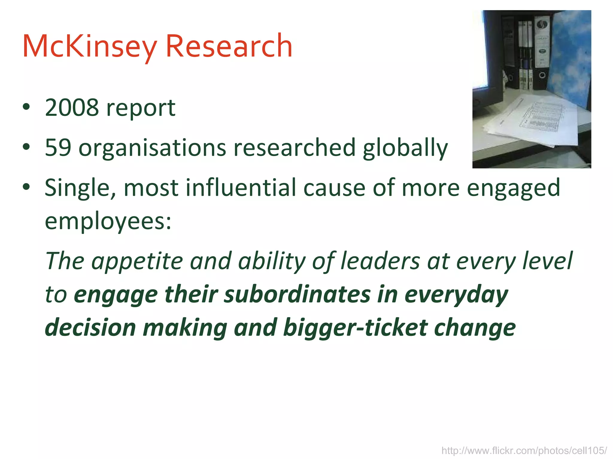 McKinsey Research 2008 report 59 organisations researched globally Single, most influential cause of more engaged employees: The appetite and ability of leaders at every level to   engage their subordinates in everyday decision making and bigger-ticket change   http://www.flickr.com/photos/cell105/ 