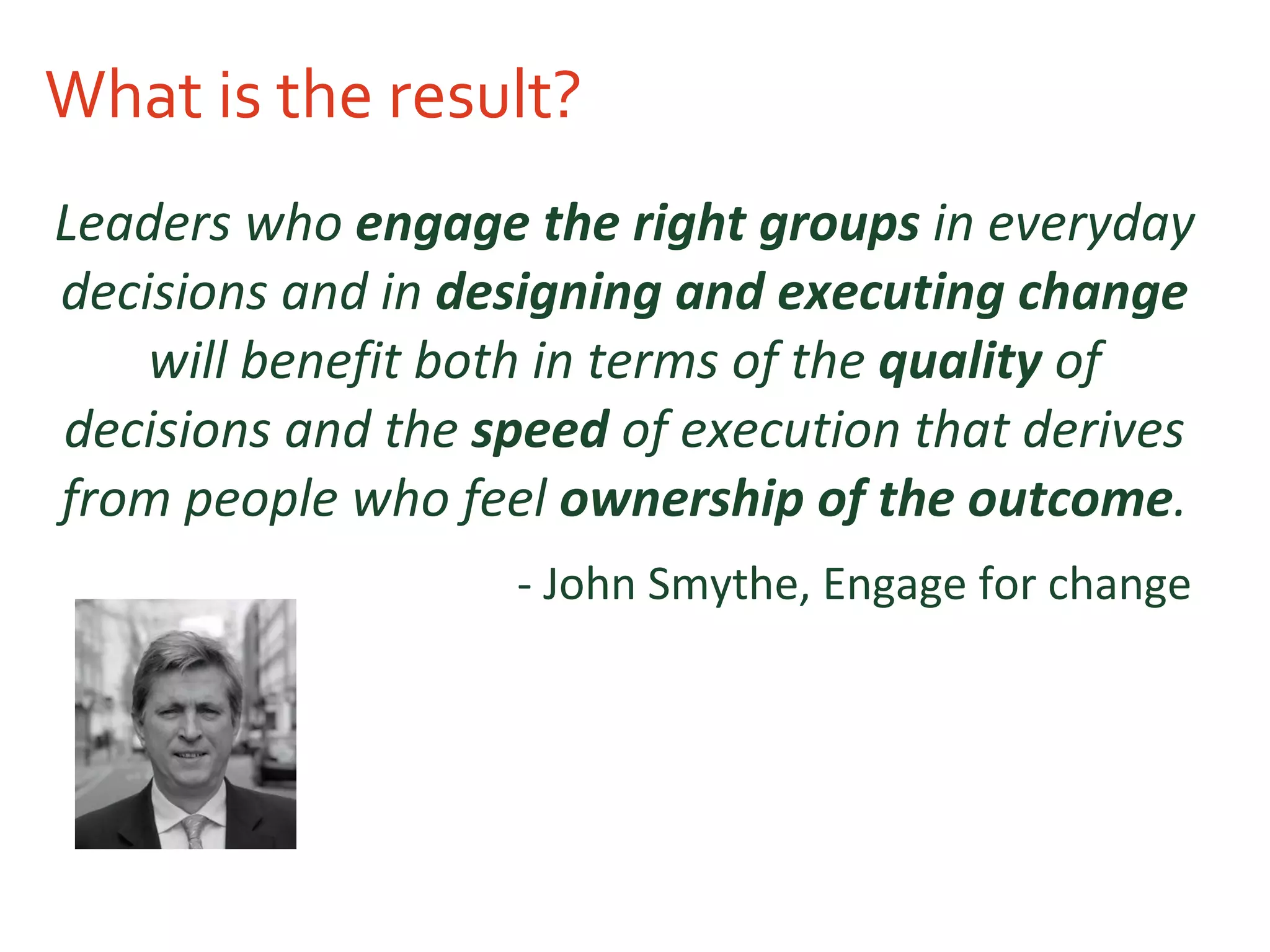 What is the result? Leaders who  engage the right groups  in everyday decisions and in  designing and executing change  will benefit both in terms of the  quality  of decisions and the  speed  of execution that derives from people who feel  ownership of the outcome . - John Smythe, Engage for change   