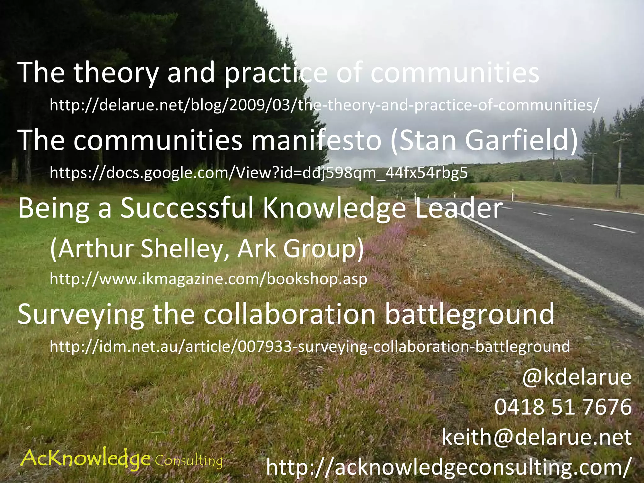 The theory and practice of communities http://delarue.net/blog/2009/03/the-theory-and-practice-of-communities/ The communities manifesto (Stan Garfield) https://docs.google.com/View?id=ddj598qm_44fx54rbg5 Being a Successful Knowledge Leader (Arthur Shelley, Ark Group)  http://www.ikmagazine.com/bookshop.asp Surveying the collaboration battleground http://idm.net.au/article/007933-surveying-collaboration-battleground @kdelarue 0418 51 7676 [email_address] http://acknowledgeconsulting.com/ 
