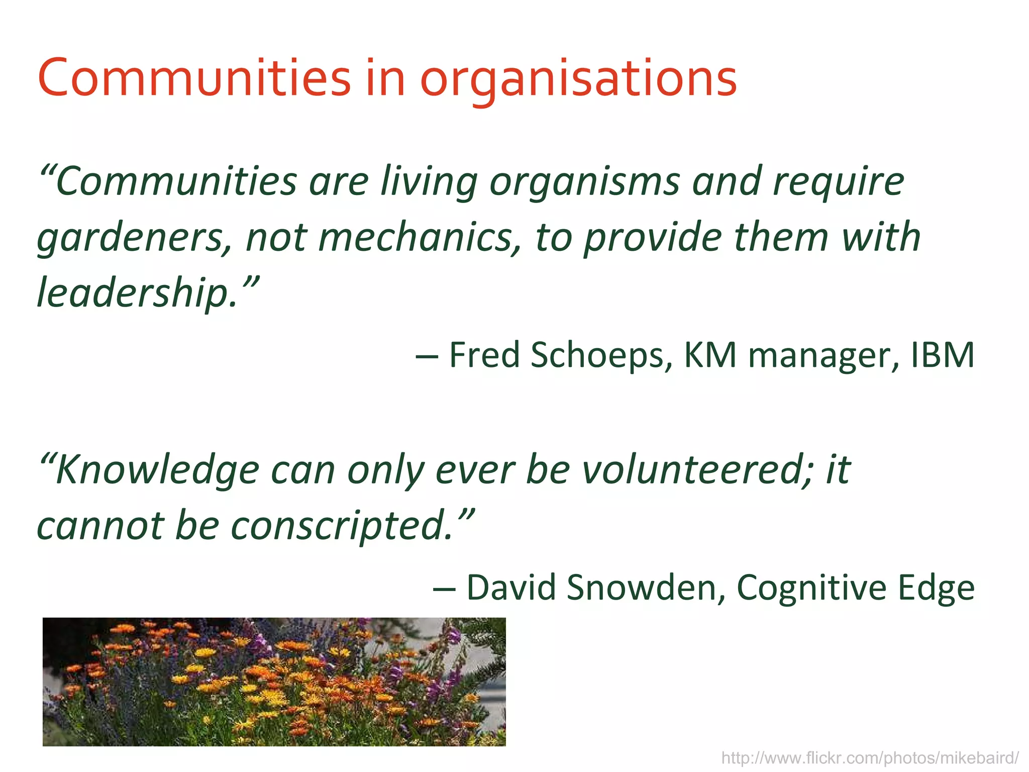 Communities in organisations “ Communities are living organisms and require gardeners, not mechanics, to provide them with leadership.” Fred Schoeps, KM manager, IBM “ Knowledge can only ever be volunteered; it cannot be conscripted.” David Snowden, Cognitive Edge http://www.flickr.com/photos/mikebaird/ 