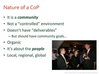 Nature of a CoP It is a  community Not a “controlled” environment Doesn’t have “deliverables” But should have community goals… Organic It’s about the  people Local, regional, global http://www.flickr.com/photos/drbeachvacation/ 