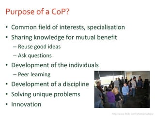 Purpose of a CoP? Common field of interests, specialisation Sharing knowledge for mutual benefit Reuse good ideas Ask questions Development of the individuals Peer learning Development of a discipline Solving unique problems Innovation http://www.flickr.com/photos/usfbps/ 