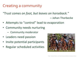Creating a community “ Trust comes on foot, but leaves on horseback.” Johan Thorbecke Attempts to “control” lead to evaporation Community needs nurturing Community moderator Leaders need passion Invite potential participants  Regular scheduled activities http://www.flickr.com/photos/soldiersmediacenter/ 