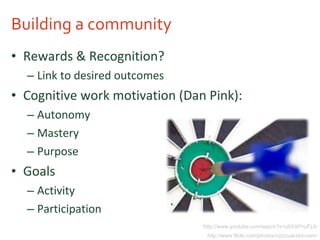 Building a community Rewards & Recognition? Link to desired outcomes Cognitive work motivation (Dan Pink): Autonomy Mastery Purpose Goals Activity Participation http://www.youtube.com/watch?v=u6XAPnuFjJc http://www.flickr.com/photos/vizzzual-dot-com/ 