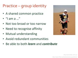 Practice – group identity A shared common practice “ I am a …” Not too broad or too narrow Need to recognise affinity Mutual understanding Avoid redundant communities Be able to both  learn  and  contribute http://anecdote.com.au/ http://www.flickr.com/photos/europedistrict/ 