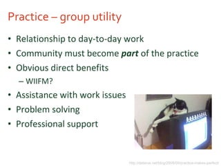 Practice – group utility Relationship to day-to-day work Community must become  part  of the practice Obvious direct benefits WIIFM? Assistance with work issues Problem solving Professional support http://delarue.net/blog/2008/09/practice-makes-perfect/ 