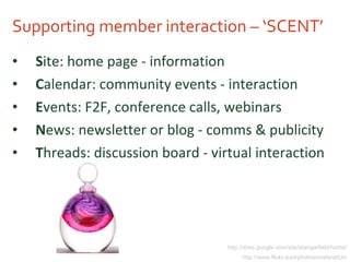 Supporting member interaction – ‘SCENT’ S ite: home page - information C alendar: community events - interaction E vents: F2F, conference calls, webinars N ews: newsletter or blog - comms & publicity T hreads: discussion board - virtual interaction http://sites.google.com/site/stangarfield/home/ http://www.flickr.com/photos/misteraitch/ 
