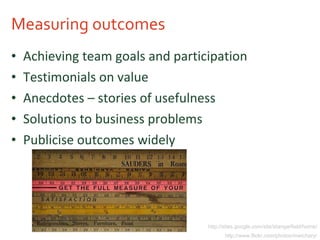 Measuring outcomes Achieving team goals and participation Testimonials on value Anecdotes – stories of usefulness Solutions to business problems Publicise outcomes widely http://sites.google.com/site/stangarfield/home/ http://www.flickr.com/photos/mwichary/ 
