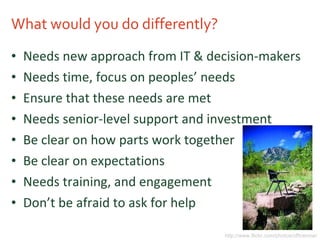 What would you do differently? Needs new approach from IT & decision-makers Needs time, focus on peoples’ needs Ensure that these needs are met Needs senior-level support and investment Be clear on how parts work together Be clear on expectations Needs training, and engagement Don’t be afraid to ask for help http://www.flickr.com/photos/officenow/ 