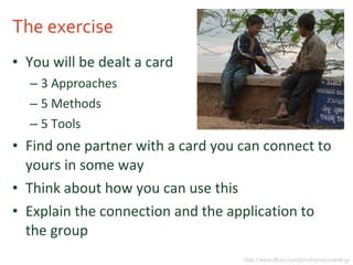 The exercise You will be dealt a card 3 Approaches 5 Methods 5 Tools Find one partner with a card you can connect to yours in some way Think about how you can use this Explain the connection and the application to the group http://www.flickr.com/photos/recoverling/ 