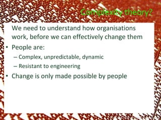 Complexity theory? We need to understand how organisations work, before we can effectively change them People are: Complex, unpredictable, dynamic Resistant to engineering Change is only made possible by people http://www.flickr.com/photos/kevindooley/ 
