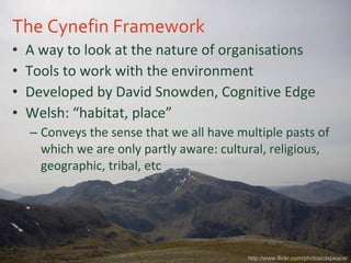The Cynefin Framework A way to look at the nature of organisations Tools to work with the environment Developed by David Snowden, Cognitive Edge Welsh: “habitat, place” Conveys the sense that we all have multiple pasts of which we are only partly aware: cultural, religious, geographic, tribal, etc http://www.flickr.com/photos/clspeace/ 