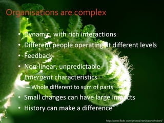 Organisations are complex Dynamic, with rich interactions Different people operating at different levels Feedback Non-linear, unpredictable Emergent  characteristics Whole different to sum of parts Small changes can have large impacts History can make a difference http://www.flickr.com/photos/randysonofrobert/ 