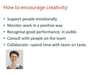 How to encourage creativity Support people emotionally Monitor work in a positive way Recognise good performance, in public Consult with people on the team Collaborate –spend time with team on tasks 