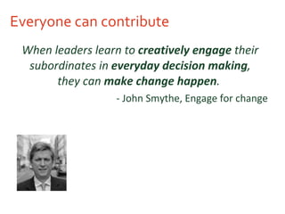 Everyone can contribute When leaders learn to  creatively engage  their subordinates in  everyday decision making , they can  make change happen .   - John Smythe, Engage for change  